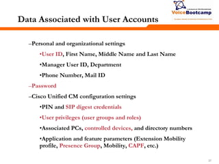 373737
Data Associated with User Accounts
–Personal and organizational settings
•User ID, First Name, Middle Name and Last Name
•Manager User ID, Department
•Phone Number, Mail ID
–Password
–Cisco Unified CM configuration settings
•PIN and SIP digest credentials
•User privileges (user groups and roles)
•Associated PCs, controlled devices, and directory numbers
•Application and feature parameters (Extension Mobility
profile, Presence Group, Mobility, CAPF, etc.)
 