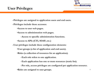 383838
User Privileges
–Privileges are assigned to application users and end users.
–Privileges include these accesses:
•Access to user web pages.
•Access to administration web pages.
–Access to specific administration functions.
•Access to APIs (CTI, SOAP, etc.)
–User privileges include these configuration elements:
•User groups (a list of application and end users).
•Roles (a collection of resources for an application).
–Each role refers to one application.
–Each application has one or more resources (static list).
–Per role, access privileges are configured per application resource.
•Roles are assigned to user groups.
 