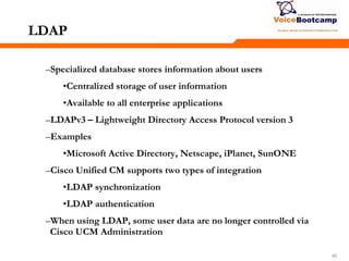 424242
LDAP
–Specialized database stores information about users
•Centralized storage of user information
•Available to all enterprise applications
–LDAPv3 – Lightweight Directory Access Protocol version 3
–Examples
•Microsoft Active Directory, Netscape, iPlanet, SunONE
–Cisco Unified CM supports two types of integration
•LDAP synchronization
•LDAP authentication
–When using LDAP, some user data are no longer controlled via
Cisco UCM Administration
 