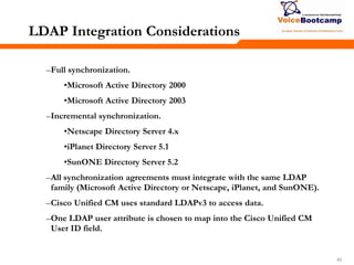 434343
LDAP Integration Considerations
–Full synchronization.
•Microsoft Active Directory 2000
•Microsoft Active Directory 2003
–Incremental synchronization.
•Netscape Directory Server 4.x
•iPlanet Directory Server 5.1
•SunONE Directory Server 5.2
–All synchronization agreements must integrate with the same LDAP
family (Microsoft Active Directory or Netscape, iPlanet, and SunONE).
–Cisco Unified CM uses standard LDAPv3 to access data.
–One LDAP user attribute is chosen to map into the Cisco Unified CM
User ID field.
 