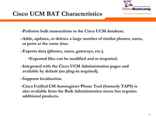 454545
Cisco UCM BAT Characteristics
–Performs bulk transactions to the Cisco UCM database.
–Adds, updates, or deletes a large number of similar phones, users,
or ports at the same time.
–Exports data (phones, users, gateways, etc.).
•Exported files can be modified and re-imported.
–Integrated with the Cisco UCM Administration pages and
available by default (no plug-in required).
–Supports localization.
–Cisco Unified CM Autoregister Phone Tool (formerly TAPS) is
also available from the Bulk Administration menu but requires
additional products.
 