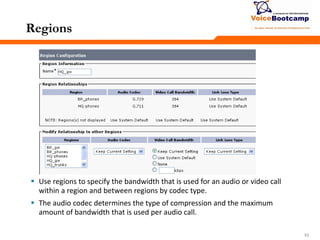 535353
Regions
 Use regions to specify the bandwidth that is used for an audio or video call
within a region and between regions by codec type.
 The audio codec determines the type of compression and the maximum
amount of bandwidth that is used per audio call.
 