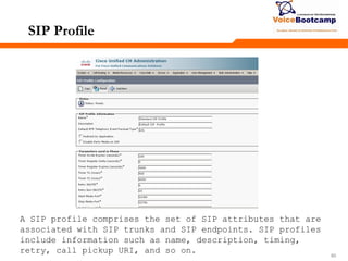 606060
SIP Profile
A SIP profile comprises the set of SIP attributes that are
associated with SIP trunks and SIP endpoints. SIP profiles
include information such as name, description, timing,
retry, call pickup URI, and so on.
 