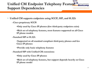 646464
Unified CM Endpoint Telephony Feature
Support Dependencies
• Unified CM supports endpoints using SCCP, SIP, and H.323:
–Cisco proprietary SCCP:
•Only used by Cisco IP phones (few third-party endpoints exist)
•Rich set of telephony features, most features supported on all Cisco
IP phone models
–Standard SIP or H.323:
•Supported on all standard compliant third-party phones and few
Cisco IP phones
•Provide only basic telephony features
–Standard SIP with Unified CM extensions:
•Only used by Cisco IP phones
•Rich set of telephony features, but support depends heavily on Cisco
IP phone model
 