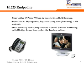686868
H.323 Endpoints
–Cisco Unified IP Phone 7905 can be loaded with an H.323 firmware.
–From Cisco UCM perspective, they look like any other (third-party) H.323
endpoint.
–Other commonly used H.323 phones are Microsoft Windows NetMeeting
or H.323 video devices from vendors like Tandberg or Sony.
Cisco 7905 IP Phone
Third-Party H.323 Endpoints
 