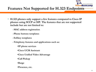 696969
Features Not Supported for H.323 Endpoints
• H.323 phones only support a few features compared to Cisco IP
phones using SCCP or SIP. The features that are not supported
include but are not limited to:
–MAC address registration
–Phone buttons templates
–Softkey templates
–Telephony features and applications such as:
•IP phone services
•Cisco UCM Assistant
•Cisco Unified Video Advantage
•Call Pickup
•Barge
•Presence, etc.
 