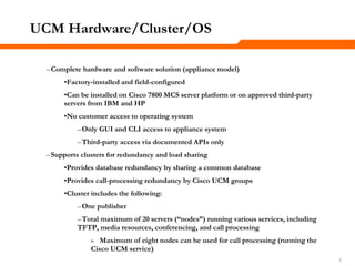 777
UCM Hardware/Cluster/OS
–Complete hardware and software solution (appliance model)
•Factory-installed and field-configured
•Can be installed on Cisco 7800 MCS server platform or on approved third-party
servers from IBM and HP
•No customer access to operating system
–Only GUI and CLI access to appliance system
–Third-party access via documented APIs only
–Supports clusters for redundancy and load sharing
•Provides database redundancy by sharing a common database
•Provides call-processing redundancy by Cisco UCM groups
•Cluster includes the following:
–One publisher
–Total maximum of 20 servers (―nodes‖) running various services, including
TFTP, media resources, conferencing, and call processing
» Maximum of eight nodes can be used for call processing (running the
Cisco UCM service)
 