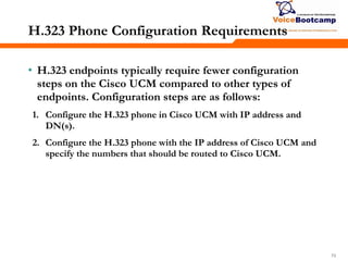 707070
H.323 Phone Configuration Requirements
• H.323 endpoints typically require fewer configuration
steps on the Cisco UCM compared to other types of
endpoints. Configuration steps are as follows:
1. Configure the H.323 phone in Cisco UCM with IP address and
DN(s).
2. Configure the H.323 phone with the IP address of Cisco UCM and
specify the numbers that should be routed to Cisco UCM.
 