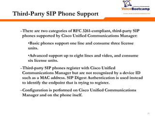 717171
Third-Party SIP Phone Support
–There are two categories of RFC 3261-compliant, third-party SIP
phones supported by Cisco Unified Communications Manager:
•Basic phones support one line and consume three license
units.
•Advanced support up to eight lines and video, and consume
six license units.
–Third-party SIP phones register with Cisco Unified
Communications Manager but are not recognized by a device ID
such as a MAC address. SIP Digest Authentication is used instead
to identify the endpoint that is trying to register.
–Configuration is performed on Cisco Unified Communications
Manager and on the phone itself.
 