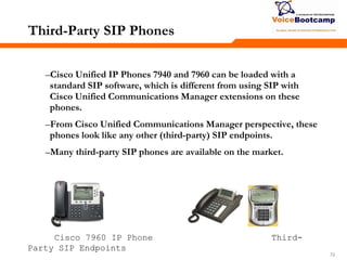 727272
Third-Party SIP Phones
–Cisco Unified IP Phones 7940 and 7960 can be loaded with a
standard SIP software, which is different from using SIP with
Cisco Unified Communications Manager extensions on these
phones.
–From Cisco Unified Communications Manager perspective, these
phones look like any other (third-party) SIP endpoints.
–Many third-party SIP phones are available on the market.
Cisco 7960 IP Phone Third-
Party SIP Endpoints
 