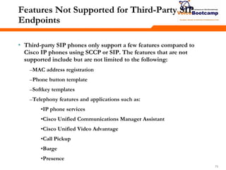 737373
Features Not Supported for Third-Party SIP
Endpoints
• Third-party SIP phones only support a few features compared to
Cisco IP phones using SCCP or SIP. The features that are not
supported include but are not limited to the following:
–MAC address registration
–Phone button template
–Softkey templates
–Telephony features and applications such as:
•IP phone services
•Cisco Unified Communications Manager Assistant
•Cisco Unified Video Advantage
•Call Pickup
•Barge
•Presence
 