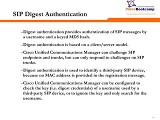 747474
SIP Digest Authentication
–Digest authentication provides authentication of SIP messages by
a username and a keyed MD5 hash.
–Digest authentication is based on a client/server model.
–Cisco Unified Communications Manager can challenge SIP
endpoints and trunks, but can only respond to challenges on SIP
trunks.
–Digest authentication is used to identify a third-party SIP device,
because no MAC address is provided in the registration message.
–Cisco Unified Communications Manager can be configured to
check the key (i.e. digest credentials) of a username used by a
third-party SIP device, or to ignore the key and only search for the
username.
 