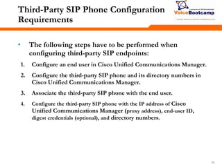 767676
Third-Party SIP Phone Configuration
Requirements
• The following steps have to be performed when
configuring third-party SIP endpoints:
1. Configure an end user in Cisco Unified Communications Manager.
2. Configure the third-party SIP phone and its directory numbers in
Cisco Unified Communications Manager.
3. Associate the third-party SIP phone with the end user.
4. Configure the third-party SIP phone with the IP address of Cisco
Unified Communications Manager (proxy address), end-user ID,
digest credentials (optional), and directory numbers.
 