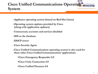 888
Cisco Unified Communications Operating
System
–Appliance operating system (based on Red Hat Linux)
–Operating system updates provided by Cisco
(along with application updates)
–Unnecessary accounts and services disabled
–IDS as the database
–DHCP server
–Cisco Security Agent
–Cisco Unified Communications operating system is also used for
these other Cisco Unified Communications applications:
•Cisco Emergency Responder 2.0
•Cisco Unity Connection 2.0
•Cisco Unified Presence 6.0
 