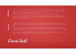 1. Pick one specific event from IC 2016 and design an agenda for it. Please mention 3
unique and exciting factors such event will be known for. Why you chose this Special
Event?
2. Evaluate the recent event that has impressed you the most (can be out of AIESEC).
What were the successful elements of the event and how can we learn and leverage
it for IC 2016?
3. How will you make sure Special Events will be used to enhance visibility of AIESEC in
our country? List specific actions for each Special Event.
CCVPbd
1. What are the unique selling points that IC 2016 holds for different stakeholders?
2. What kind of market segments will you define for fundraising and what is your key
strategy for each segment? List down two
companies/organizations/institutions/private investors for each segment.
3. What kind of partnerships would you propose for IC 2016 Board of Partners? What
will be the cirteria for each? How will you ensure maintenance of those relations with
AIESEC after the Congress?
CCVPse
Good luck!
 