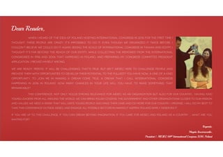 When I heard of the idea of Poland hosting International Congress in 2016 for the first time I
thought: These people are crazy, it’s impossible to do it. Even though we organized it twice before, I
couldn’t believe we could do it again. Seeing the scale of International Congress in Taiwan and Egypt, I
thought it’s far beyond the reach of our entity. While collecting the memories from the International
Congresses in 1996 and 2006 that happened in Poland, and preparing my Congress Committee President
Application, I proved myself wrong.
We are ready. Period. It will be challenging, that’s true. But isn’t AIESEC here to challenge people and
provide them with opportunities to develop their potential to the fullest? You have now, a one of a kind
opportunity, to join me in making a dream come true. A dream that I call International Congress
happening in 2016 in Poland. How many chances in your life will you have to make something that
remarkable?
This conference, not only holds strong relevance for AIESEC as an organization but also for our country. Having 1000
young leaders from all around the world, we can bring polish citizens, THE government and other organizations closer to our mission
and values. We need a spark that will unite young people and make them care and do more for our country. I promise, I will do my best to
take this conference outside AIESEC and engage all possible sectors in making it happen. Poland simply deserves it.
If you are up TO this challenge, if you can dream beyond imagination, if you care for AIESEC and Poland as a country … what are you
waiting for?
Regards,
Magda Sowierszenko,
President | AIESEC 68th International Congress 2016, Poland
Dear Reader,
 