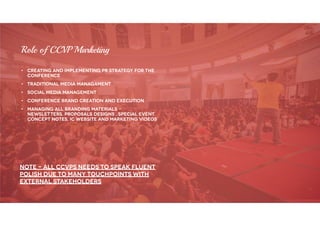 • Creating and implementing PR strategy for the
conference
• Traditional Media managament
• Social media management
• Conference brand creation and execution
• Managing all branding materials -
newsletters, proposals designs , special event
concept notes, IC website and marketing videos
Role of CCVP Marketing
Note – all ccvps needs to speak fluent
polish due to many touchpoints with
external stakeholders
 