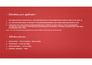 1. The application is open for all the positions and is to be submitted by 3rd of april [11 pm, gmt+1]
2. All applications needs to be sent to sowierszenko@gmail and karolinamlenko@gmail.com
3. Together with application questionnaire [max 9 pages], attach your cv and 2 endorsment
letters [At least one of them should be provided by customer/ external stakeholder that have
cooperated with you]
Note – Any late or incomplete submission will lead to direct rejection of the application
- Submitting your application -
- Selection process -
1. APPLICATION > 19th of march – 3rd of april
2. INTERVIEWS > 8-10th of april
3. ANNOUNCEMENT > 11th of april
4. GENERAL ASSEMBLY > april
 