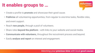 It enables groups to …
• Create a profile to promote and showcase their good cause.
• Publicise all volunteering opportunities, from regular to one-time tasks, flexible roles,
and event support.
• Reach new people, through a pool of volunteers.
• Share roles beyond the platform - with links to your website and social media.
• Communicate with volunteers, throughout the recruitment process and beyond.
• Easily analyse and report on interest and engagement.
 
