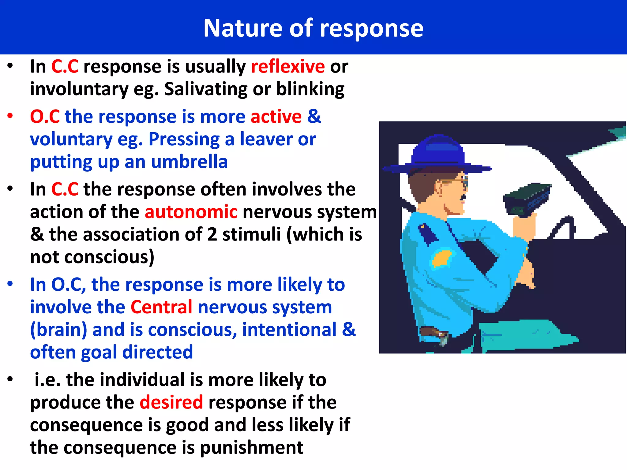 Nature of response
• In C.C response is usually reflexive or
  involuntary eg. Salivating or blinking
• O.C the response is more active &
  voluntary eg. Pressing a leaver or
  putting up an umbrella
• In C.C the response often involves the
  action of the autonomic nervous system
  & the association of 2 stimuli (which is
  not conscious)
• In O.C, the response is more likely to
  involve the Central nervous system
  (brain) and is conscious, intentional &
  often goal directed
• i.e. the individual is more likely to
  produce the desired response if the
  consequence is good and less likely if
  the consequence is punishment
 