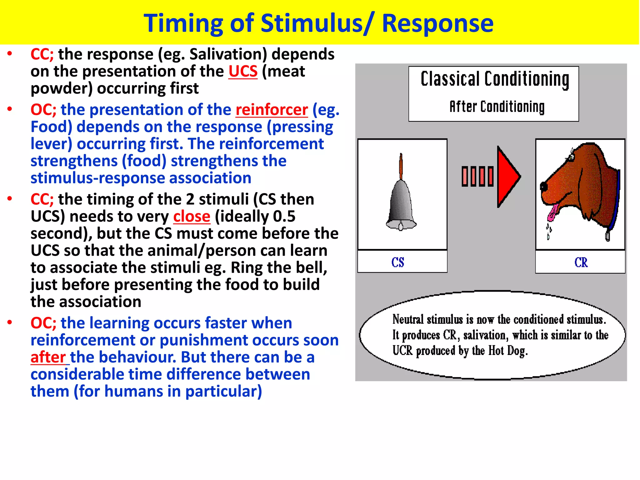 Timing of Stimulus/ Response
• CC; the response (eg. Salivation) depends
  on the presentation of the UCS (meat
  powder) occurring first
• OC; the presentation of the reinforcer (eg.
  Food) depends on the response (pressing
  lever) occurring first. The reinforcement
  strengthens (food) strengthens the
  stimulus-response association
• CC; the timing of the 2 stimuli (CS then
  UCS) needs to very close (ideally 0.5
  second), but the CS must come before the
  UCS so that the animal/person can learn
  to associate the stimuli eg. Ring the bell,
  just before presenting the food to build
  the association
• OC; the learning occurs faster when
  reinforcement or punishment occurs soon
  after the behaviour. But there can be a
  considerable time difference between
  them (for humans in particular)
 