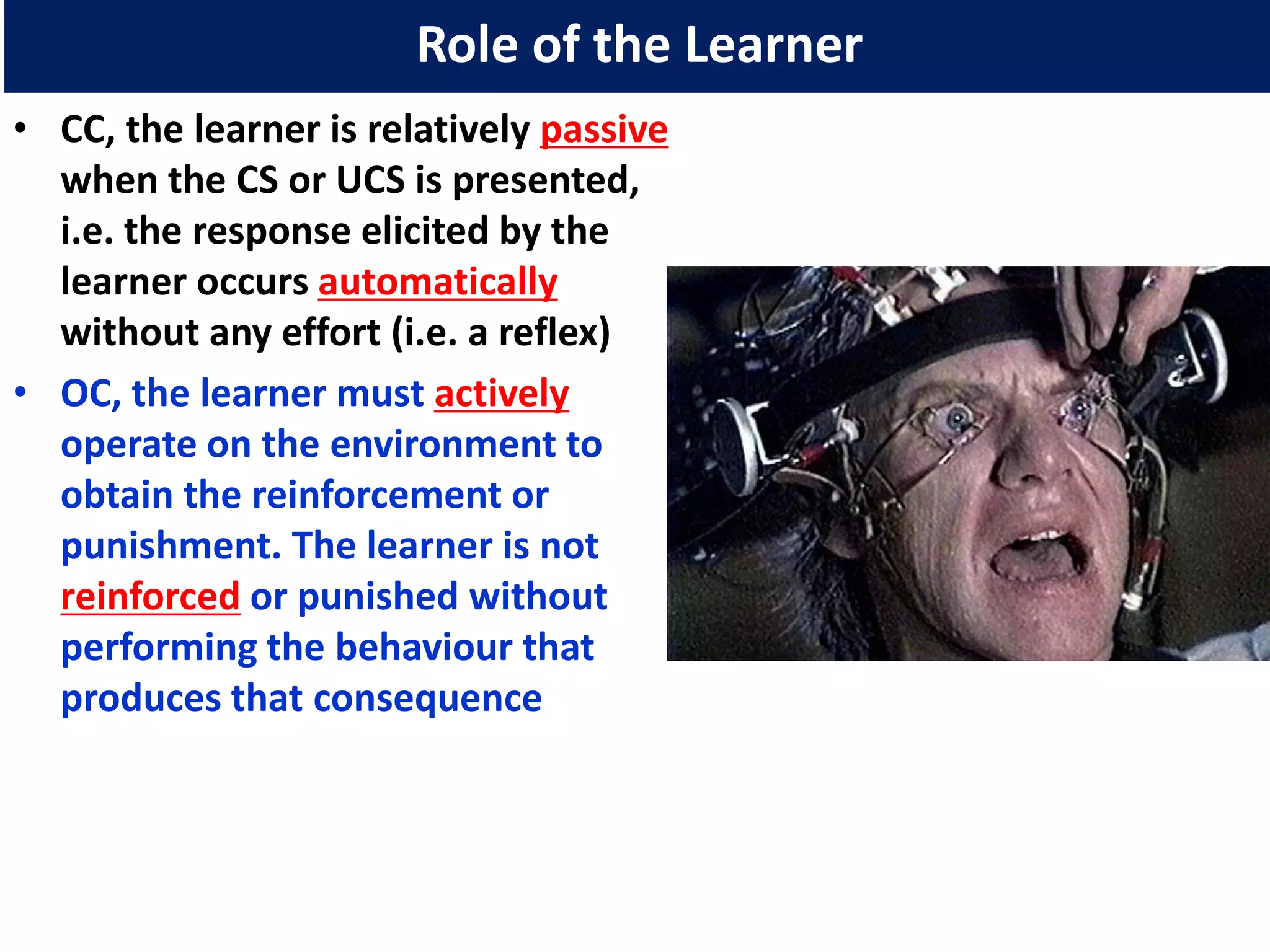 Role of the Learner
• CC, the learner is relatively passive
  when the CS or UCS is presented,
  i.e. the response elicited by the
  learner occurs automatically
  without any effort (i.e. a reflex)
• OC, the learner must actively
  operate on the environment to
  obtain the reinforcement or
  punishment. The learner is not
  reinforced or punished without
  performing the behaviour that
  produces that consequence
 