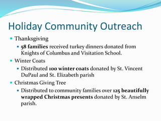 Holiday Community Outreach
 Thanksgiving
 58 families received turkey dinners donated from
Knights of Columbus and Visitation School.
 Winter Coats
 Distributed 100 winter coats donated by St. Vincent
DuPaul and St. Elizabeth parish
 Christmas Giving Tree
 Distributed to community families over 125 beautifully
wrapped Christmas presents donated by St. Anselm
parish.
 