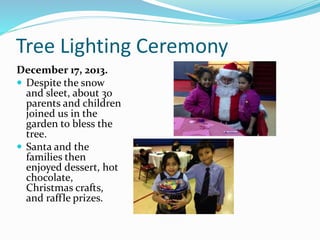 Tree Lighting Ceremony
December 17, 2013.
 Despite the snow
and sleet, about 30
parents and children
joined us in the
garden to bless the
tree.
 Santa and the
families then
enjoyed dessert, hot
chocolate,
Christmas crafts,
and raffle prizes.
 