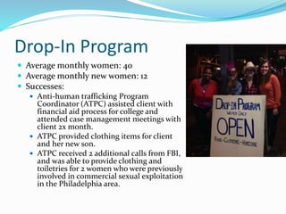 Drop-In Program
 Average monthly women: 40
 Average monthly new women: 12
 Successes:
 Anti-human trafficking Program
Coordinator (ATPC) assisted client with
financial aid process for college and
attended case management meetings with
client 2x month.
 ATPC provided clothing items for client
and her new son.
 ATPC received 2 additional calls from FBI,
and was able to provide clothing and
toiletries for 2 women who were previously
involved in commercial sexual exploitation
in the Philadelphia area.
 