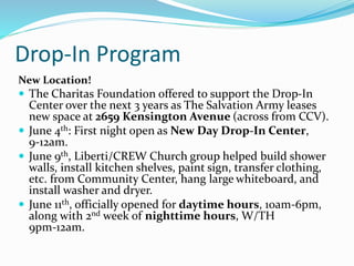 Drop-In Program
New Location!
 The Charitas Foundation offered to support the Drop-In
Center over the next 3 years as The Salvation Army leases
new space at 2659 Kensington Avenue (across from CCV).
 June 4th: First night open as New Day Drop-In Center,
9-12am.
 June 9th, Liberti/CREW Church group helped build shower
walls, install kitchen shelves, paint sign, transfer clothing,
etc. from Community Center, hang large whiteboard, and
install washer and dryer.
 June 11th, officially opened for daytime hours, 10am-6pm,
along with 2nd week of nighttime hours, W/TH
9pm-12am.
 
