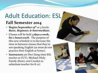 Adult Education: ESL
Fall Semester 2014
 Begins September 15th at 3 levels:
Basic, Beginner, & Intermediate.
 Classes will be held 3 days a week,
for 2 hours each. The purpose of
this new schedule is to decrease the
time in between classes that they’re
not speaking English (as most do not
practice their English at home).
 Instructors are Dwi (long-time ESL
teacher at CCV), Michael (Holy
Family Alum), and Carolyn (a
substitute teacher for K-12)
 