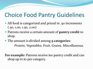 Choice Food Pantry Guidelines
 All food is categorized and priced in .50 increments
(.50, 1.00, 1.50, 2.00)
 Patrons receive a certain amount of pantry credit to
shop.
 The amount is divided among 5 categories:
Protein, Vegetables, Fruit, Grains, Miscellaneous.
For example: Patrons receive $10 pantry credit and can
shop up to $2 per category.
 