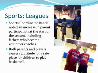 Sports: Leagues
 Sports Coordinator Randell
noted an increase in parent
participation at the start of
the season, including
fathers who became
volunteer coaches.
 Both parents and players
express gratitude for a safe
place for children to play
basketball.
 