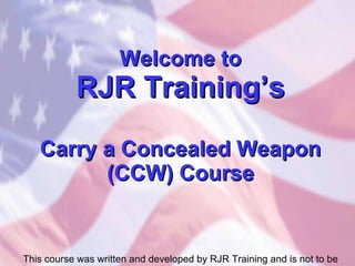 Welcome to RJR Training’s Carry a Concealed Weapon (CCW) Course This course was written and developed by RJR Training and is not to be copied or used without the permission of RJR Training. 