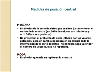 MEDIANA Es el valor de la serie de datos que se sitúa justamente en el centro de la muestra (un 50% de valores son inferiores y otro 50% son superiores). No presentan el problema de estar influido por los valores extremos, pero en cambio no utiliza en su cálculo toda la información de la serie de datos (no pondera cada valor por el número de veces que se ha repetido). MODA Es el valor que más se repite en la muestra  Medidas de posición central   