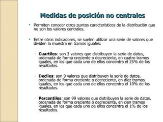 Medidas de posición no centrales Permiten conocer otros puntos característicos de la distribución que no son los valores centrales.  Entre otros indicadores, se suelen utilizar una serie de valores que dividen la muestra en tramos iguales: Cuartiles : son 3 valores que distribuyen la serie de datos, ordenada de forma creciente o decreciente, en cuatro tramos iguales, en los que cada uno de ellos concentra el 25% de los resultados. Deciles : son 9 valores que distribuyen la serie de datos, ordenada de forma creciente o decreciente, en diez tramos iguales, en los que cada uno de ellos concentra el 10% de los resultados. Percentiles : son 99 valores que distribuyen la serie de datos, ordenada de forma creciente o decreciente, en cien tramos iguales, en los que cada uno de ellos concentra el 1% de los resultados. 