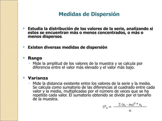 Medidas de Dispersión Estudia la distribución de los valores de la serie, analizando si estos se encuentran más o menos concentrados, o más o menos dispersos . Existen diversas medidas de dispersión Rango Mide la amplitud de los valores de la muestra y se calcula por diferencia entre el valor más elevado y el valor más bajo. Varianza Mide la distancia existente entre los valores de la serie y la media. Se calcula como sumatorio de las diferencias al cuadrado entre cada valor y la media, multiplicadas por el número de veces que se ha repetido cada valor. El sumatorio obtenido se divide por el tamaño de la muestra. 