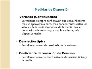 Medidas de Dispersión Varianza (Continuación) La varianza siempre será mayor que cero. Mientras más se aproxima a cero, más concentrados están los valores de la serie alrededor de la media. Por el contrario, mientras mayor sea la varianza, más dispersos están. Desviación típica Se calcula como raíz cuadrada de la varianza. Coeficiente de variación de Pearson Se calcula como cociente entre la desviación típica y la media. 