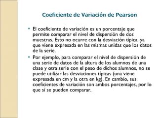 Coeficiente de Variación de Pearson El coeficiente de variación es un porcentaje que permite comparar el nivel de dispersión de dos muestras. Esto no ocurre con la desviación típica, ya que viene expresada en las mismas unidas que los datos de la serie. Por ejemplo, para comparar el nivel de dispersión de una serie de datos de la altura de los alumnos de una clase y otra serie con el peso de dichos alumnos, no se puede utilizar las desviaciones típicas (una viene  expresada en cm y la otra en kg). En cambio, sus coeficientes de variación son ambos porcentajes, por lo que sí se pueden comparar. 