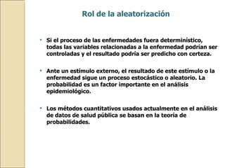 Rol de la aleatorización   Si el proceso de las enfermedades fuera determinístico, todas las variables relacionadas a la enfermedad podrían ser controladas y el resultado podría ser predicho con certeza.  Ante un estímulo externo, el resultado de este estímulo o la enfermedad sigue un proceso estocástico o aleatorio. La probabilidad es un factor importante en el análisis epidemiológico.  Los métodos cuantitativos usados actualmente en el análisis de datos de salud pública se basan en la teoría de probabilidades.  