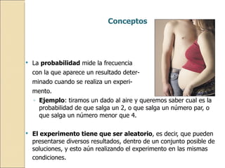 Conceptos La  probabilidad  mide la frecuencia  con la que aparece un resultado deter- minado cuando se realiza un experi- mento. Ejemplo : tiramos un dado al aire y queremos saber cual es la probabilidad de que salga un 2, o que salga un número par, o que salga un número menor que 4. El experimento tiene que ser aleatorio , es decir, que pueden presentarse diversos resultados, dentro de un conjunto posible de soluciones, y esto aún realizando el experimento en las mismas condiciones.   
