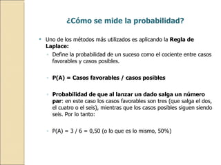 ¿Cómo se mide la probabilidad? Uno de los métodos más utilizados es aplicando la  Regla de Laplace:  Define la probabilidad de un suceso como el cociente entre casos favorables y casos posibles. P(A) = Casos favorables / casos posibles Probabilidad de que al lanzar un dado salga un número par : en este caso los casos favorables son tres (que salga el dos, el cuatro o el seis), mientras que los casos posibles siguen siendo seis. Por lo tanto: P(A) = 3 / 6 = 0,50 (o lo que es lo mismo, 50%) 