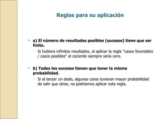 Reglas para su aplicación a) El número de resultados posibles (sucesos) tiene que ser finito.  Si hubiera infinitos resultados, al aplicar la regla "casos favorables / casos posibles" el cociente siempre sería cero. b) Todos los sucesos tienen que tener la misma probabilidad.  Si al lanzar un dado, algunas caras tuvieran mayor probabilidad de salir que otras, no podríamos aplicar esta regla.  