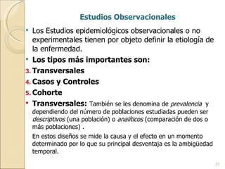 Estudios Observacionales Los Estudios epidemiológicos observacionales o no experimentales tienen por objeto definir la etiología de la enfermedad. Los tipos más importantes son: Transversales Casos y Controles Cohorte Transversales:  También se les denomina de  prevalencia  y dependiendo del número de poblaciones estudiadas pueden ser  descriptivos  (una población) o  analíticos  (comparación de dos o más poblaciones) . En estos diseños se mide la causa y el efecto en un momento determinado por lo que su principal desventaja es la ambigüedad temporal. 