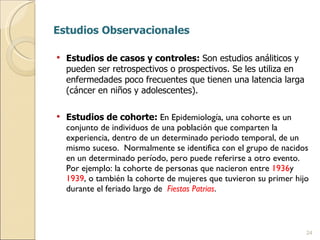 Estudios Observacionales Estudios de casos y controles:  Son estudios análiticos y pueden ser retrospectivos o prospectivos. Se les utiliza en enfermedades poco frecuentes que tienen una latencia larga (cáncer en niños y adolescentes). Estudios de cohorte:  En Epidemiología, una cohorte es un conjunto de individuos de una población que comparten la experiencia, dentro de un determinado periodo temporal, de un mismo suceso.  Normalmente se identifica con el grupo de nacidos en un determinado período, pero puede referirse a otro evento. Por ejemplo: la cohorte de personas que nacieron entre  1936 y  1939 , o también la cohorte de mujeres que tuvieron su primer hijo durante el feriado largo de  Fiestas Patrias .  
