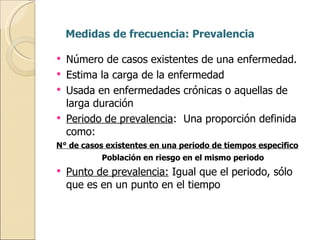 Medidas de frecuencia: Prevalencia Número de casos existentes de una enfermedad. Estima la carga de la enfermedad Usada en enfermedades crónicas o aquellas de larga duración Periodo de prevalencia :  Una proporción definida como: N° de casos existentes en una periodo de tiempos especifico Población en riesgo en el mismo periodo Punto de prevalencia:  Igual que el periodo, sólo que es en un punto en el tiempo 
