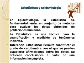 Estadísticas y epidemiología En Epidemiología, la Estadística es, fundamentalmente, un conjunto de métodos para evaluar los datos obtenidos en poblaciones humanas. La Estadística es una técnica para la cuantificación y medición de fenómenos inciertos. Inferencia Estadística: Permite cuantificar el grado de certidumbre con el que se pueden establecer afirmaciones sobre los datos. Se obtienen conclusiones a partir de una información incompleta. 