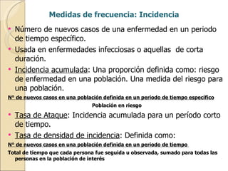 Medidas de frecuencia: Incidencia Número de nuevos casos de una enfermedad en un periodo de tiempo específico. Usada en enfermedades infecciosas o aquellas  de corta duración. Incidencia acumulada : Una proporción definida como: riesgo de enfermedad en una población. Una medida del riesgo para una población. N° de nuevos casos en una población definida en un periodo de tiempo específico Población en riesgo Tasa de Ataque : Incidencia acumulada para un período corto de tiempo. Tasa de densidad de incidencia : Definida como: N° de nuevos casos en una población definida en un periodo de tiempo  Total de tiempo que cada persona fue seguida u observada, sumado para todas las personas en la población de interés 