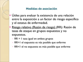 Medidas de asociación Útiles para evaluar la existencia de una relación entre la exposición a un factor de riesgo específico y el estatus de enfermedad. Riesgo relativo (Razón de riesgo)  (RR): Razón de tasas de ataque en grupos expuestos y no expuestos. RR = 1 tasa igual en ambos grupos RR>1 el expuesto es nás posible que enferme RR<1 el no expuesto es más posible que   enferme 