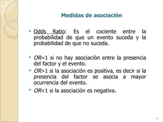 Medidas de asociación  Odds Ratio : Es el cociente entre la probabilidad de que un evento suceda y la probabilidad de que no suceda. OR =1 si no hay asociación entre la presencia del factor y el evento. OR >1 si la asociación es positiva, es decir si la presencia del factor se asocia a mayor ocurrencia del evento. OR <1 si la asociación es negativa . 